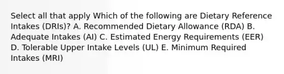 Select all that apply Which of the following are Dietary Reference Intakes (DRIs)? A. Recommended Dietary Allowance (RDA) B. Adequate Intakes (AI) C. Estimated Energy Requirements (EER) D. Tolerable Upper Intake Levels (UL) E. Minimum Required Intakes (MRI)