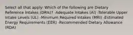 Select all that apply: Which of the following are Dietary Reference Intakes (DRIs)? -Adequate Intakes (AI) -Tolerable Upper Intake Levels (UL) -Minimum Required Intakes (MRI) -Estimated Energy Requirements (EER) -Recommended Dietary Allowance (RDA)