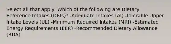 Select all that apply: Which of the following are Dietary Reference Intakes (DRIs)? -Adequate Intakes (AI) -Tolerable Upper Intake Levels (UL) -Minimum Required Intakes (MRI) -Estimated Energy Requirements (EER) -Recommended Dietary Allowance (RDA)