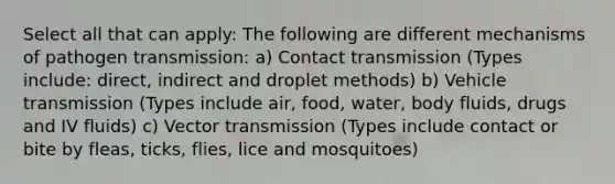 Select all that can apply: The following are different mechanisms of pathogen transmission: a) Contact transmission (Types include: direct, indirect and droplet methods) b) Vehicle transmission (Types include air, food, water, body fluids, drugs and IV fluids) c) Vector transmission (Types include contact or bite by fleas, ticks, flies, lice and mosquitoes)