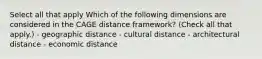 Select all that apply Which of the following dimensions are considered in the CAGE distance framework? (Check all that apply.) - geographic distance - cultural distance - architectural distance - economic distance