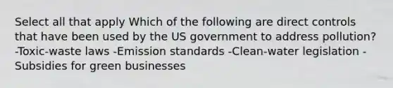 Select all that apply Which of the following are direct controls that have been used by the US government to address pollution? -Toxic-waste laws -Emission standards -Clean-water legislation -Subsidies for green businesses