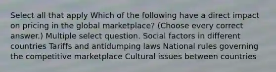 Select all that apply Which of the following have a direct impact on pricing in the global marketplace? (Choose every correct answer.) Multiple select question. Social factors in different countries Tariffs and antidumping laws National rules governing the competitive marketplace Cultural issues between countries