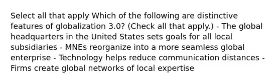 Select all that apply Which of the following are distinctive features of globalization 3.0? (Check all that apply.) - The global headquarters in the United States sets goals for all local subsidiaries - MNEs reorganize into a more seamless global enterprise - Technology helps reduce communication distances - Firms create global networks of local expertise