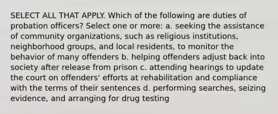 SELECT ALL THAT APPLY. Which of the following are duties of probation officers? Select one or more: a. seeking the assistance of community organizations, such as religious institutions, neighborhood groups, and local residents, to monitor the behavior of many offenders b. helping offenders adjust back into society after release from prison c. attending hearings to update the court on offenders' efforts at rehabilitation and compliance with the terms of their sentences d. performing searches, seizing evidence, and arranging for drug testing