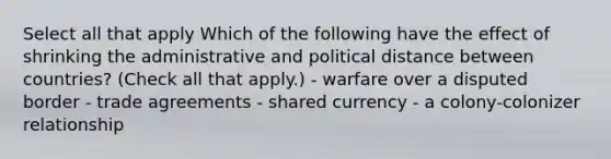 Select all that apply Which of the following have the effect of shrinking the administrative and political distance between countries? (Check all that apply.) - warfare over a disputed border - trade agreements - shared currency - a colony-colonizer relationship