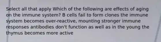 Select all that apply Which of the following are effects of aging on the immune system? B cells fail to form clones the immune system becomes over-reactive, mounting stronger immune responses antibodies don't function as well as in the young the thymus becomes more active