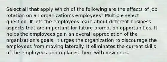 Select all that apply Which of the following are the effects of job rotation on an organization's employees? Multiple select question. It lets the employees learn about different business aspects that are important for future promotion opportunities. It helps the employees gain an overall appreciation of the organization's goals. It urges the organization to discourage the employees from moving laterally. It eliminates the current skills of the employees and replaces them with new ones.