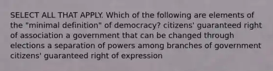 SELECT ALL THAT APPLY. Which of the following are elements of the "minimal definition" of democracy? citizens' guaranteed right of association a government that can be changed through elections a separation of powers among branches of government citizens' guaranteed right of expression