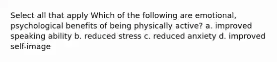 Select all that apply Which of the following are emotional, psychological benefits of being physically active? a. improved speaking ability b. reduced stress c. reduced anxiety d. improved self-image