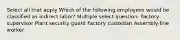 Select all that apply Which of the following employees would be classified as indirect labor? Multiple select question. Factory supervisor Plant security guard Factory custodian Assembly-line worker