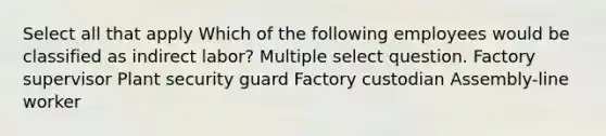 Select all that apply Which of the following employees would be classified as indirect labor? Multiple select question. Factory supervisor Plant security guard Factory custodian Assembly-line worker