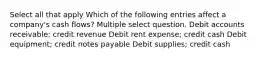 Select all that apply Which of the following entries affect a company's cash flows? Multiple select question. Debit accounts receivable; credit revenue Debit rent expense; credit cash Debit equipment; credit notes payable Debit supplies; credit cash