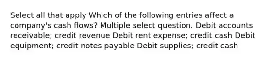 Select all that apply Which of the following entries affect a company's cash flows? Multiple select question. Debi<a href='https://www.questionai.com/knowledge/k7x83BRk9p-t-accounts' class='anchor-knowledge'>t accounts</a> receivable; credit revenue Debit rent expense; credit cash Debit equipment; credit <a href='https://www.questionai.com/knowledge/kFEYigYd5S-notes-payable' class='anchor-knowledge'>notes payable</a> Debit supplies; credit cash