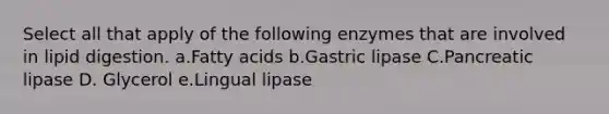 Select all that apply of the following enzymes that are involved in lipid digestion. a.Fatty acids b.Gastric lipase C.Pancreatic lipase D. Glycerol e.Lingual lipase