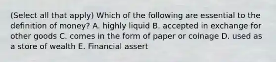 (Select all that apply) Which of the following are essential to the definition of money? A. highly liquid B. accepted in exchange for other goods C. comes in the form of paper or coinage D. used as a store of wealth E. Financial assert