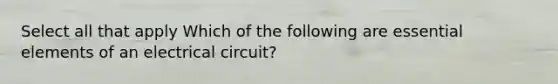 Select all that apply Which of the following are essential elements of an electrical circuit?