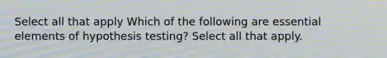 Select all that apply Which of the following are essential elements of hypothesis testing? Select all that apply.