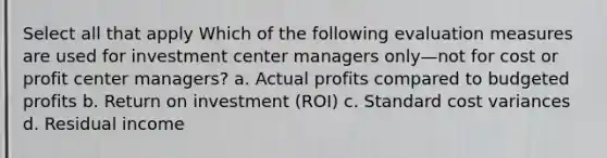 Select all that apply Which of the following evaluation measures are used for investment center managers only—not for cost or profit center managers? a. Actual profits compared to budgeted profits b. Return on investment (ROI) c. Standard cost variances d. Residual income