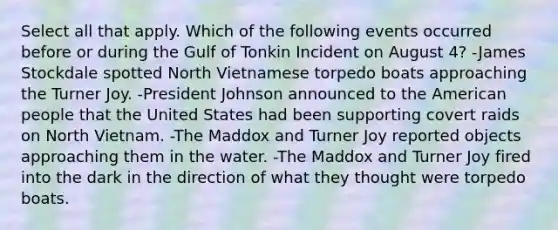 Select all that apply. Which of the following events occurred before or during the Gulf of Tonkin Incident on August 4? -James Stockdale spotted North Vietnamese torpedo boats approaching the Turner Joy. -President Johnson announced to the American people that the United States had been supporting covert raids on North Vietnam. -The Maddox and Turner Joy reported objects approaching them in the water. -The Maddox and Turner Joy fired into the dark in the direction of what they thought were torpedo boats.