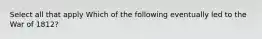 Select all that apply Which of the following eventually led to the War of 1812?