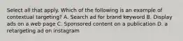 Select all that apply. Which of the following is an example of contextual targeting? A. Search ad for brand keyword B. Display ads on a web page C. Sponsored content on a publication D. a retargeting ad on instagram