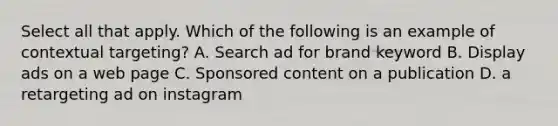 Select all that apply. Which of the following is an example of contextual targeting? A. Search ad for brand keyword B. Display ads on a web page C. Sponsored content on a publication D. a retargeting ad on instagram