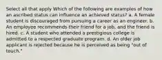 Select all that apply Which of the following are examples of how an ascribed status can influence an achieved status? a. A female student is discouraged from pursuing a career as an engineer. b. An employee recommends their friend for a job, and the friend is hired. c. A student who attended a prestigious college is admitted to a respected graduate program. d. An older job applicant is rejected because he is perceived as being "out of touch."