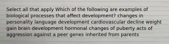 Select all that apply Which of the following are examples of biological processes that affect development? changes in personality language development cardiovascular decline weight gain brain development hormonal changes of puberty acts of aggression against a peer genes inherited from parents