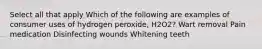 Select all that apply Which of the following are examples of consumer uses of hydrogen peroxide, H2O2? Wart removal Pain medication Disinfecting wounds Whitening teeth