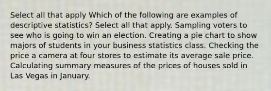 Select all that apply Which of the following are examples of descriptive statistics? Select all that apply. Sampling voters to see who is going to win an election. Creating a pie chart to show majors of students in your business statistics class. Checking the price a camera at four stores to estimate its average sale price. Calculating summary measures of the prices of houses sold in Las Vegas in January.