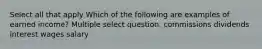 Select all that apply Which of the following are examples of earned income? Multiple select question. commissions dividends interest wages salary