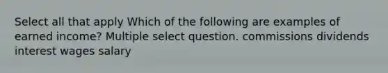 Select all that apply Which of the following are examples of earned income? Multiple select question. commissions dividends interest wages salary