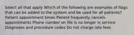 Select all that apply Which of the following are examples of flags that can be added to the system and be used for all patients? Patient appointment times Patient frequently cancels appointments Phone number on file is no longer in service Diagnoses and procedure codes Do not charge late fees