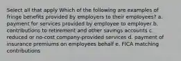 Select all that apply Which of the following are examples of fringe benefits provided by employers to their employees? a. payment for services provided by employee to employer b. contributions to retirement and other savings accounts c. reduced or no-cost company-provided services d. payment of insurance premiums on employees behalf e. FICA matching contributions