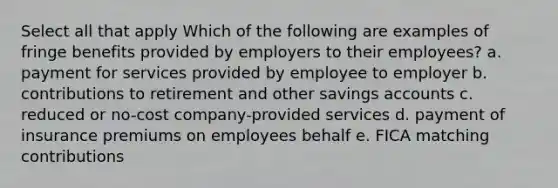 Select all that apply Which of the following are examples of fringe benefits provided by employers to their employees? a. payment for services provided by employee to employer b. contributions to retirement and other savings accounts c. reduced or no-cost company-provided services d. payment of insurance premiums on employees behalf e. FICA matching contributions