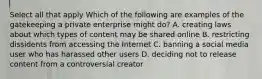 Select all that apply Which of the following are examples of the gatekeeping a private enterprise might do? A. creating laws about which types of content may be shared online B. restricting dissidents from accessing the Internet C. banning a social media user who has harassed other users D. deciding not to release content from a controversial creator