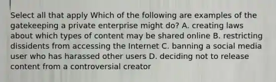 Select all that apply Which of the following are examples of the gatekeeping a private enterprise might do? A. creating laws about which types of content may be shared online B. restricting dissidents from accessing the Internet C. banning a social media user who has harassed other users D. deciding not to release content from a controversial creator