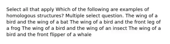 Select all that apply Which of the following are examples of homologous structures? Multiple select question. The wing of a bird and the wing of a bat The wing of a bird and the front leg of a frog The wing of a bird and the wing of an insect The wing of a bird and the front flipper of a whale