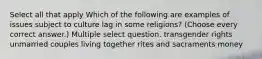 Select all that apply Which of the following are examples of issues subject to culture lag in some religions? (Choose every correct answer.) Multiple select question. transgender rights unmarried couples living together rites and sacraments money