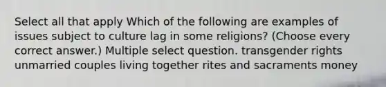 Select all that apply Which of the following are examples of issues subject to culture lag in some religions? (Choose every correct answer.) Multiple select question. transgender rights unmarried couples living together rites and sacraments money