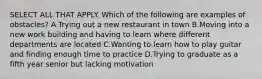 SELECT ALL THAT APPLY. Which of the following are examples of obstacles? A.Trying out a new restaurant in town B.Moving into a new work building and having to learn where different departments are located C.Wanting to learn how to play guitar and finding enough time to practice D.Trying to graduate as a fifth year senior but lacking motivation