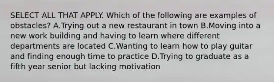 SELECT ALL THAT APPLY. Which of the following are examples of obstacles? A.Trying out a new restaurant in town B.Moving into a new work building and having to learn where different departments are located C.Wanting to learn how to play guitar and finding enough time to practice D.Trying to graduate as a fifth year senior but lacking motivation