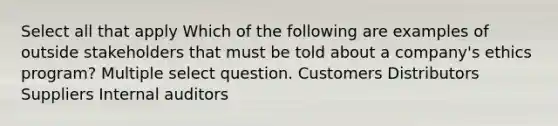 Select all that apply Which of the following are examples of outside stakeholders that must be told about a company's ethics program? Multiple select question. Customers Distributors Suppliers Internal auditors