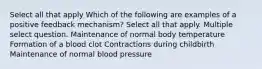 Select all that apply Which of the following are examples of a positive feedback mechanism? Select all that apply. Multiple select question. Maintenance of normal body temperature Formation of a blood clot Contractions during childbirth Maintenance of normal blood pressure