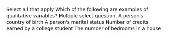 Select all that apply Which of the following are examples of qualitative variables? Multiple select question. A person's country of birth A person's marital status Number of credits earned by a college student The number of bedrooms in a house