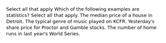 Select all that apply Which of the following examples are statistics? Select all that apply. The median price of a house in Detroit. The typical genre of music played on KCFR. Yesterday's share price for Proctor and Gamble stocks. The number of home runs in last year's World Series.