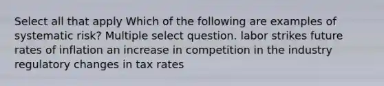 Select all that apply Which of the following are examples of systematic risk? Multiple select question. labor strikes future rates of inflation an increase in competition in the industry regulatory changes in tax rates