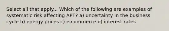 Select all that apply... Which of the following are examples of systematic risk affecting APT? a) uncertainty in the business cycle b) energy prices c) e-commerce e) interest rates