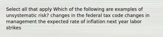 Select all that apply Which of the following are examples of unsystematic risk? changes in the federal tax code changes in management the expected rate of inflation next year labor strikes